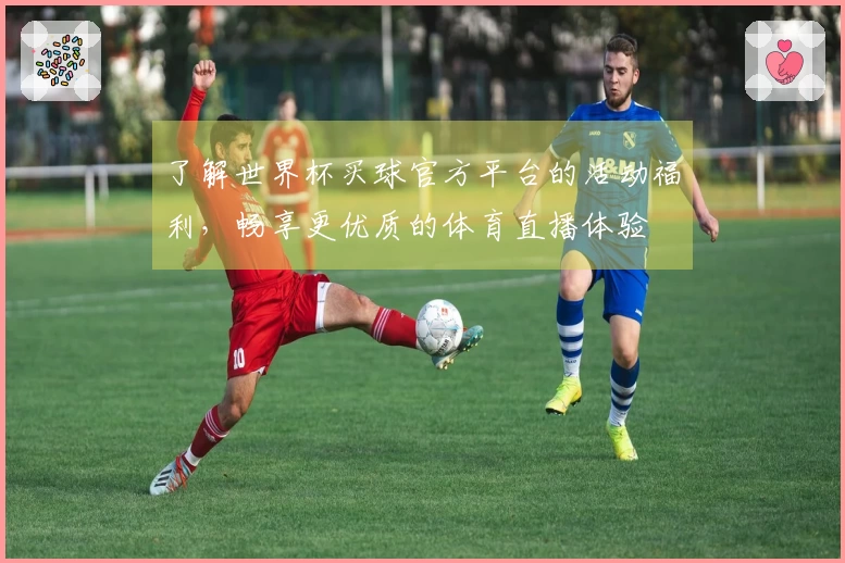 了解世界杯买球官方平台的活动福利，畅享更优质的体育直播体验